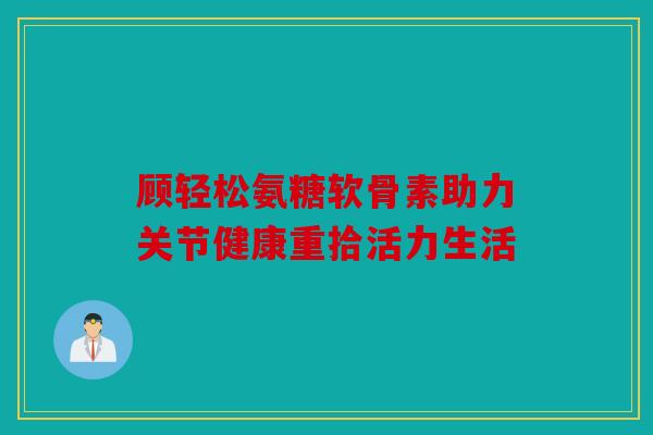 顾轻松氨糖软骨素助力关节健康重拾活力生活 顾轻松氨糖软骨素助力关节健康重拾活力生活