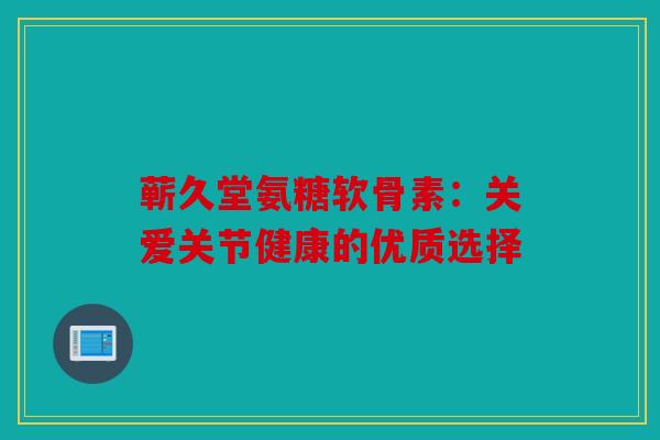 蕲久堂氨糖软骨素:关爱关节健康的优质选择 蕲久堂氨糖软骨素:关爱关节健康的优质选择