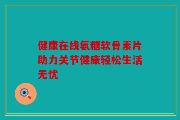 健康在线氨糖软骨素片助力关节健康轻松生活无忧 健康在线氨糖软骨素片助力关节健康轻松生活无忧