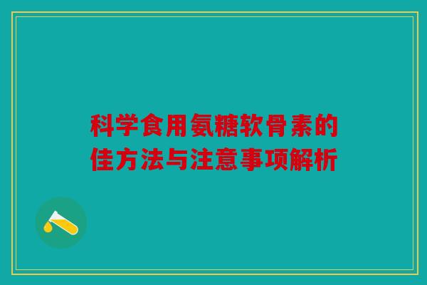 科学食用氨糖软骨素的佳方法与注意事项解析 科学食用氨糖软骨素的佳方法与注意事项解析