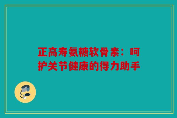 正高寿氨糖软骨素：呵护关节健康的得力助手