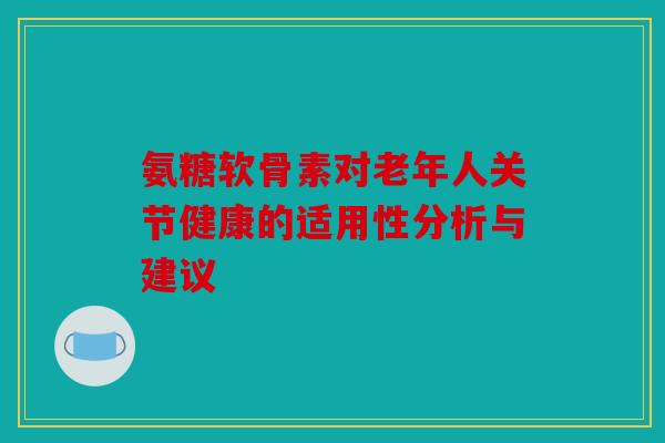 氨糖软骨素对老年人关节健康的适用性分析与建议 氨糖软骨素对老年人关节健康的适用性分析与建议