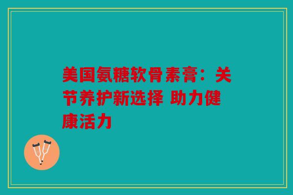 美国氨糖软骨素膏:关节养护新选择 助力健康活力 美国氨糖软骨素膏:关节养护新选择 助力健康活力
