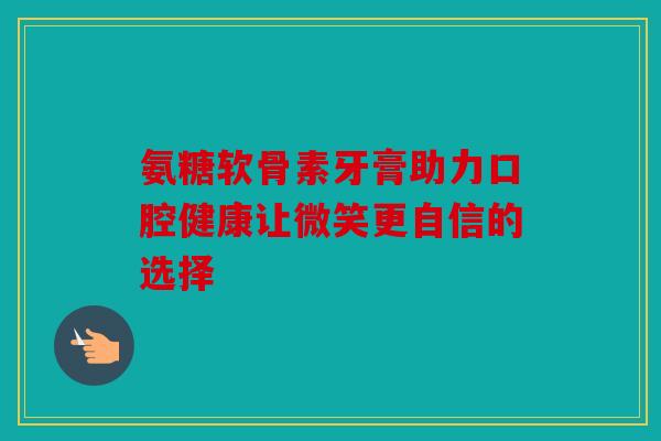 氨糖软骨素牙膏助力口腔健康让微笑更自信的选择 氨糖软骨素牙膏助力口腔健康让微笑更自信的选择