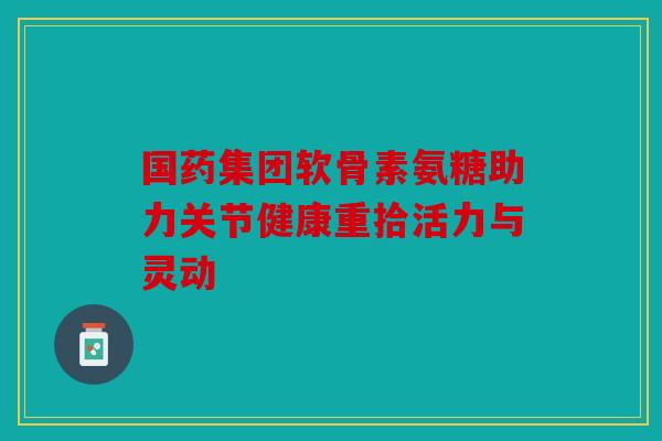 国药集团软骨素氨糖助力关节健康重拾活力与灵动