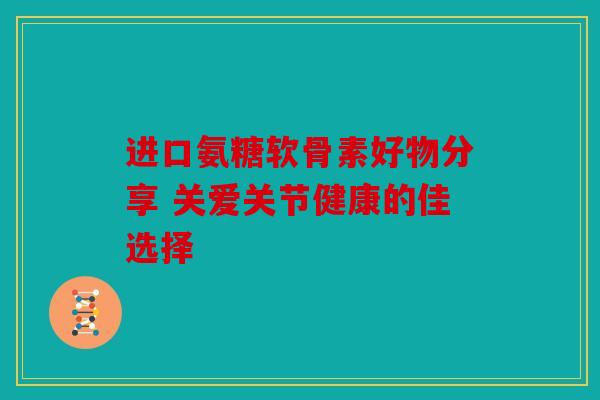 进口氨糖软骨素好物分享 关爱关节健康的佳选择 进口氨糖软骨素好物分享 关爱关节健康的佳选择