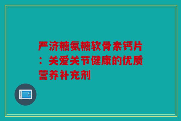 严济糖氨糖软骨素钙片:关爱关节健康的优质营养补充剂 严济糖氨糖软骨素钙片:关爱关节健康的优质营养补充剂
