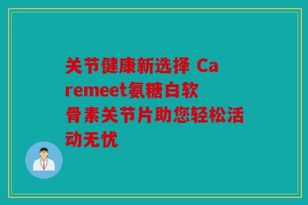 关节健康新选择 Caremeet氨糖白软骨素关节片助您轻松活动无忧