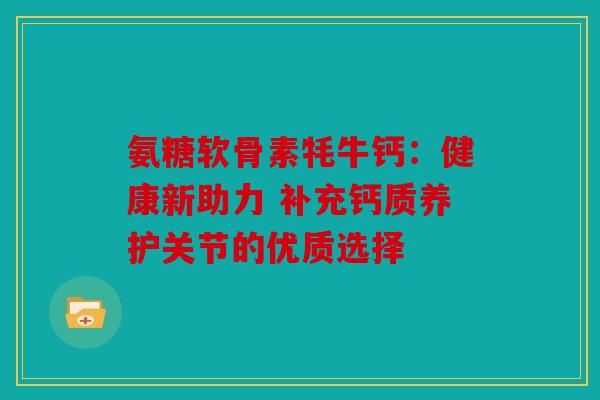氨糖软骨素牦牛钙:健康新助力 补充钙质养护关节的优质选择 氨糖软骨素牦牛钙:健康新助力 补充钙质养护关节的优质选择