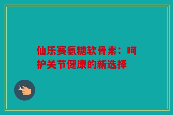 仙乐赛氨糖软骨素：呵护关节健康的新选择