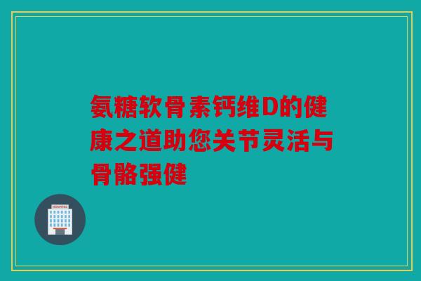 氨糖软骨素钙维D的健康之道助您关节灵活与骨骼强健 氨糖软骨素钙维D的健康之道助您关节灵活与骨骼强健