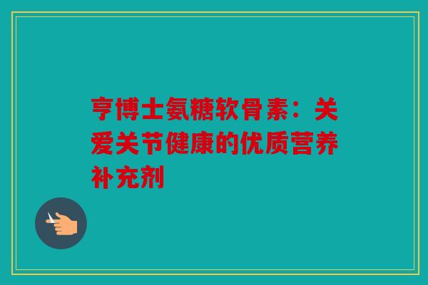 亨博士氨糖软骨素:关爱关节健康的优质营养补充剂 亨博士氨糖软骨素:关爱关节健康的优质营养补充剂