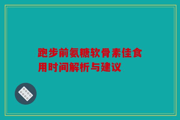 跑步前氨糖软骨素佳食用时间解析与建议 跑步前氨糖软骨素佳食用时间解析与建议