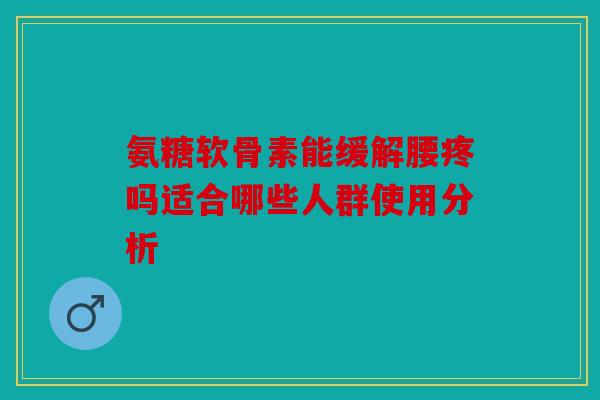 氨糖软骨素能缓解腰疼吗适合哪些人群使用分析