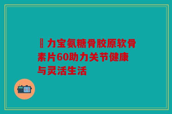 傦力宝氨糖骨胶原软骨素片60助力关节健康与灵活生活