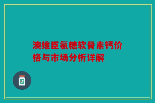 澳维臣氨糖软骨素钙价格与市场分析详解 澳维臣氨糖软骨素钙价格与市场分析详解