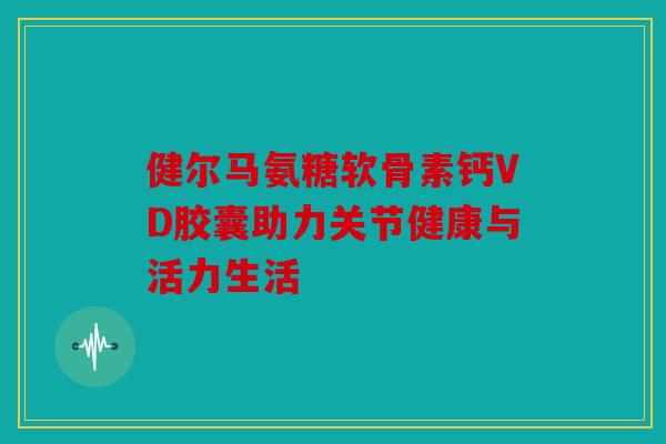 健尔马氨糖软骨素钙VD胶囊助力关节健康与活力生活 健尔马氨糖软骨素钙VD胶囊助力关节健康与活力生活