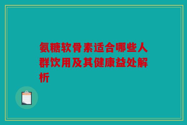氨糖软骨素适合哪些人群饮用及其健康益处解析 氨糖软骨素适合哪些人群饮用及其健康益处解析