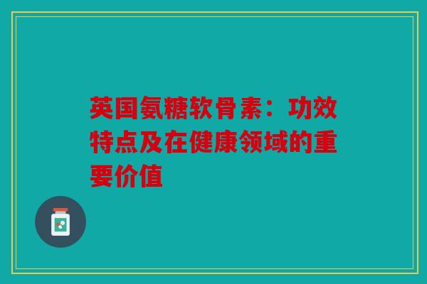 英国氨糖软骨素：功效特点及在健康领域的重要价值