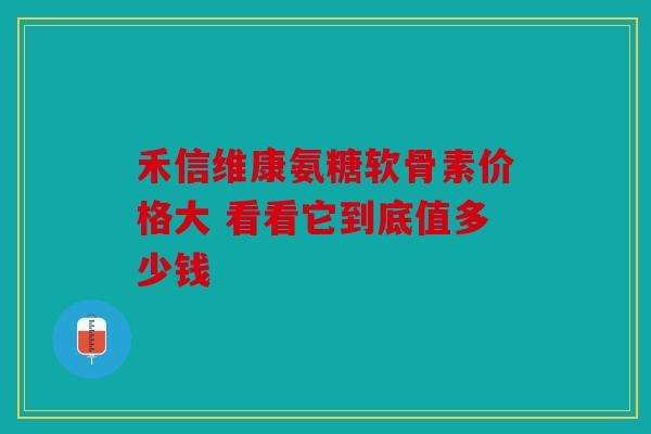 禾信维康氨糖软骨素价格大 看看它到底值多少钱 禾信维康氨糖软骨素价格大 看看它到底值多少钱