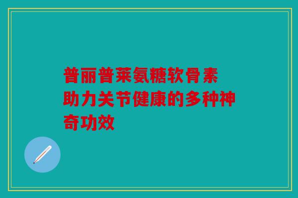 普丽普莱氨糖软骨素 助力关节健康的多种神奇功效 普丽普莱氨糖软骨素 助力关节健康的多种神奇功效