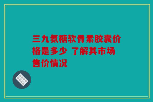 三九氨糖软骨素胶囊价格是多少 了解其市场售价情况 三九氨糖软骨素胶囊价格是多少 了解其市场售价情况