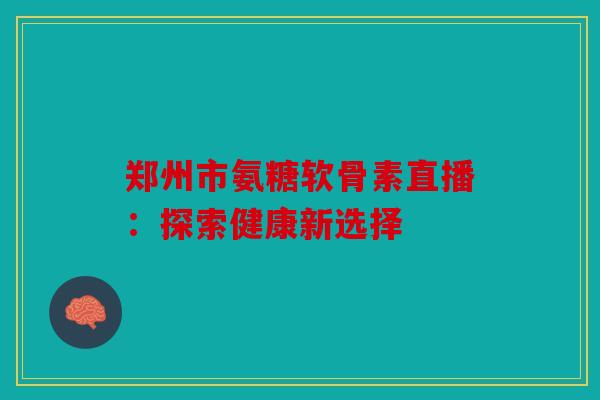 郑州市氨糖软骨素直播:探索健康新选择 郑州市氨糖软骨素直播:探索健康新选择