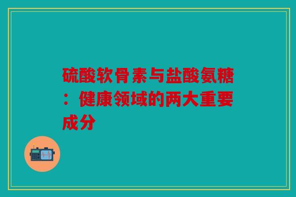 硫酸软骨素与盐酸氨糖:健康领域的两大重要成分 硫酸软骨素与盐酸氨糖:健康领域的两大重要成分