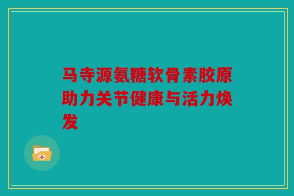 马寺源氨糖软骨素胶原助力关节健康与活力焕发