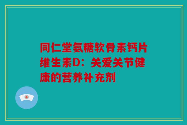 同仁堂氨糖软骨素钙片维生素D：关爱关节健康的营养补充剂