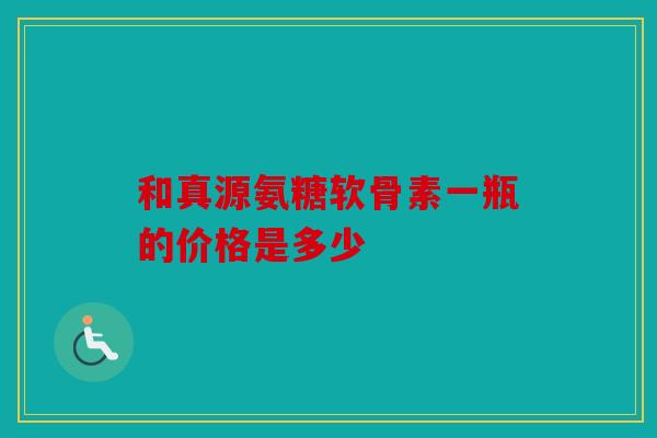 和真源氨糖软骨素一瓶的价格是多少 和真源氨糖软骨素一瓶的价格是多少