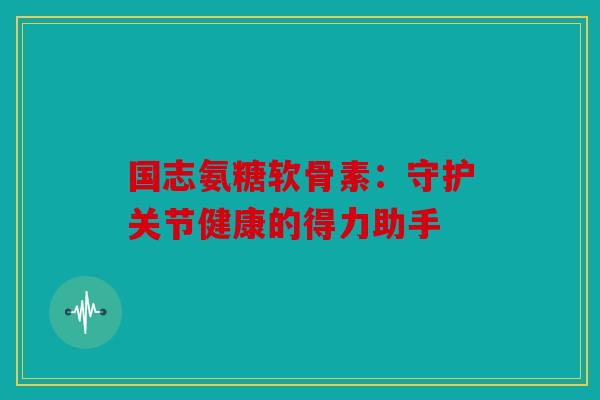 国志氨糖软骨素:守护关节健康的得力助手 国志氨糖软骨素:守护关节健康的得力助手