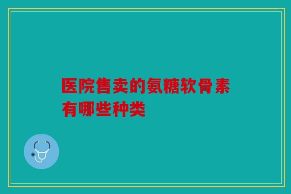 医院售卖的氨糖软骨素有哪些种类 医院售卖的氨糖软骨素有哪些种类