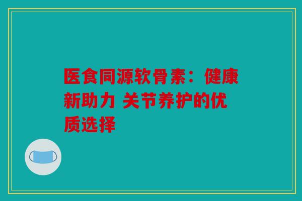 医食同源软骨素:健康新助力 关节养护的优质选择 医食同源软骨素:健康新助力 关节养护的优质选择