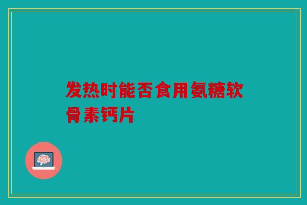发热时能否食用氨糖软骨素钙片 发热时能否食用氨糖软骨素钙片