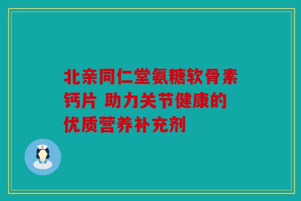 北亲同仁堂氨糖软骨素钙片 助力关节健康的优质营养补充剂 北亲同仁堂氨糖软骨素钙片 助力关节健康的优质营养补充剂