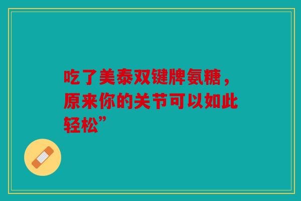 吃了美泰双键牌氨糖,原来你的关节可以如此轻松” 吃了美泰双键牌氨糖,原来你的关节可以如此轻松”