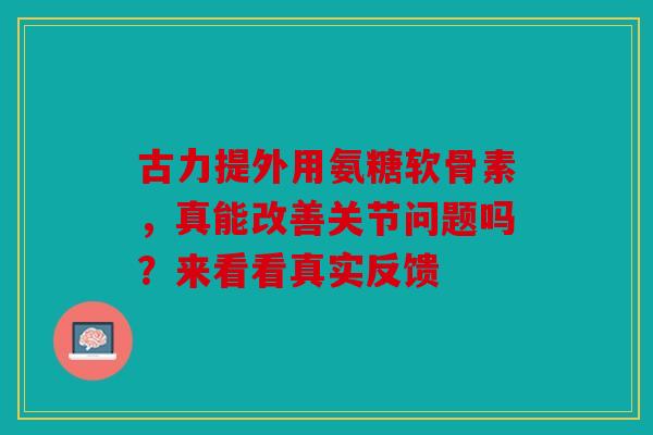 古力提外用氨糖软骨素,真能改善关节问题吗?来看看真实反馈 古力提外用氨糖软骨素,真能改善关节问题吗?来看看真实反馈