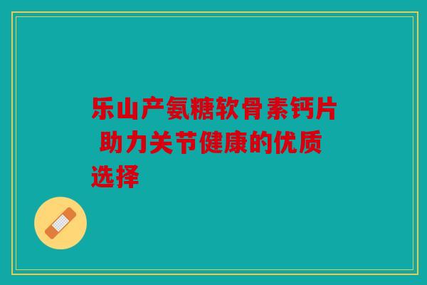 乐山产氨糖软骨素钙片 助力关节健康的优质选择