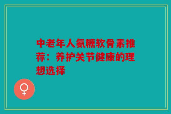 中老年人氨糖软骨素推荐:养护关节健康的理想选择 中老年人氨糖软骨素推荐:养护关节健康的理想选择