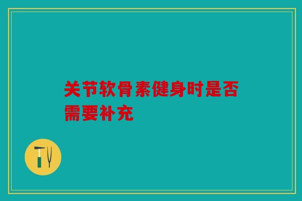 关节软骨素健身时是否需要补充 关节软骨素健身时是否需要补充