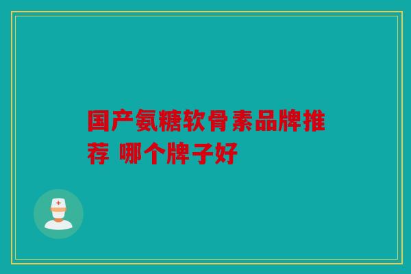 国产氨糖软骨素品牌推荐 哪个牌子好 国产氨糖软骨素品牌推荐 哪个牌子好