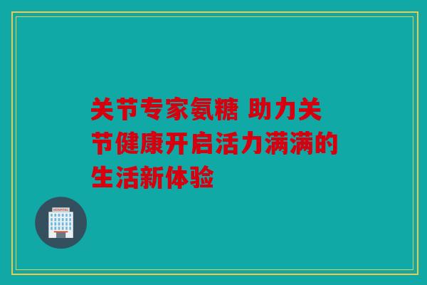 关节专家氨糖 助力关节健康开启活力满满的生活新体验