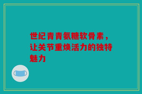 世纪青青氨糖软骨素,让关节重焕活力的独特魅力 世纪青青氨糖软骨素,让关节重焕活力的独特魅力