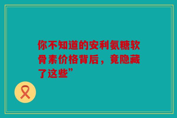 你不知道的安利氨糖软骨素价格背后,竟隐藏了这些” 你不知道的安利氨糖软骨素价格背后,竟隐藏了这些”