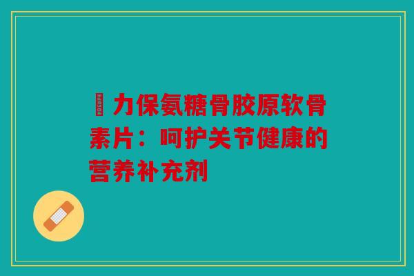 傦力保氨糖骨胶原软骨素片:呵护关节健康的营养补充剂 傦力保氨糖骨胶原软骨素片:呵护关节健康的营养补充剂