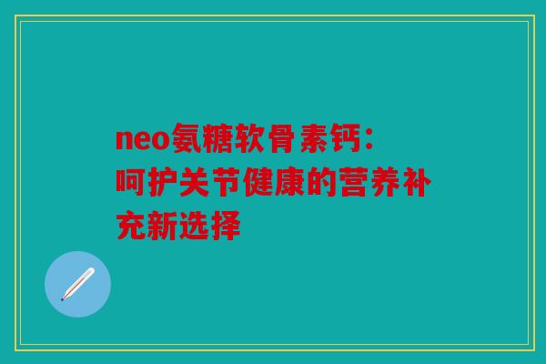 neo氨糖软骨素钙：呵护关节健康的营养补充新选择