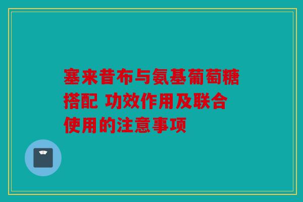 塞来昔布与氨基葡萄糖搭配 功效作用及联合使用的注意事项 塞来昔布与氨基葡萄糖搭配 功效作用及联合使用的注意事项