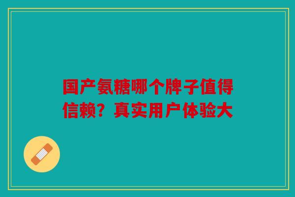 国产氨糖哪个牌子值得信赖?真实用户体验大 国产氨糖哪个牌子值得信赖?真实用户体验大