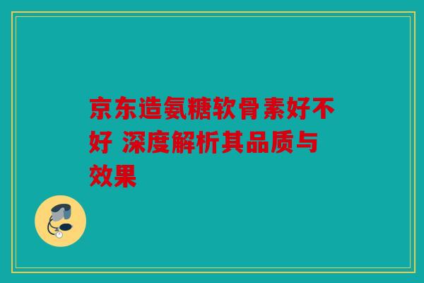 京东造氨糖软骨素好不好 深度解析其品质与效果 京东造氨糖软骨素好不好 深度解析其品质与效果